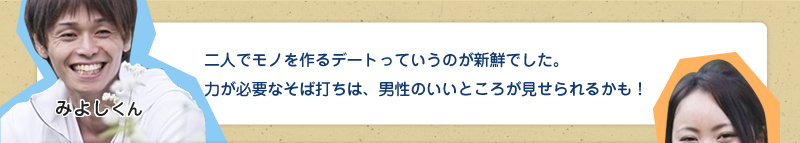 二人でモノを作るデートっていうのが新鮮でした。力が必要なそば打ちは、男性のいいところが見せられるかも！