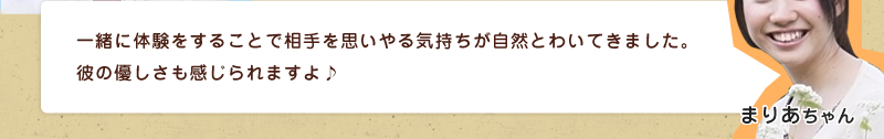 一緒に体験をすることで相手を思いやる気持ちが自然とわいてきました。彼の優しさも感じられますよ♪