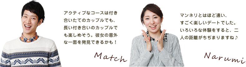 マッチ アクティブなコースは付き合いたてのカップルでも、長い付き合いのカップルでも楽しめそう。彼女の意外な一面を発見できるかも！ なるみちゃん マンネリとはほど遠い、すごく楽しいデートでした。いろいろな体験をすると、二人の距離がちぢまりますね♪