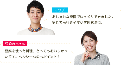マッチ おしゃれな空間でゆっくりできました。男性でも行きやすい雰囲気が◎。 なるみちゃん 豆腐を使った料理、とってもおいしかったです。ヘルシーなのもポイント！