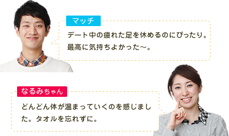 マッチ デート中の疲れた足を休めるのにぴったり。最高に気持ちよかった～。 なるみちゃん どんどん体が温まっていくのを感じました。タオルを忘れずに。